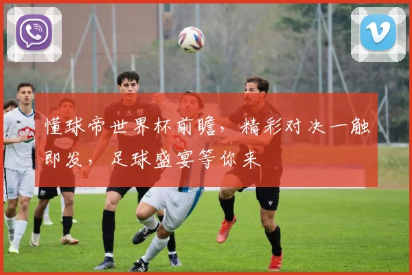 懂球帝世界杯前瞻，精彩对决一触即发，足球盛宴等你来