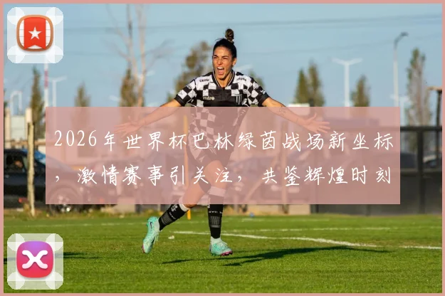 2026年世界杯巴林绿茵战场新坐标，激情赛事引关注，共鉴辉煌时刻